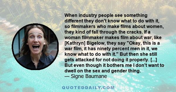 When industry people see something different they don't know what to do with it, so filmmakers who make films about women, they kind of fall through the cracks. If a woman filmmaker makes film about war, like [Kathryn]