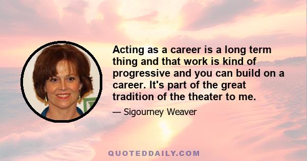 Acting as a career is a long term thing and that work is kind of progressive and you can build on a career. It's part of the great tradition of the theater to me.