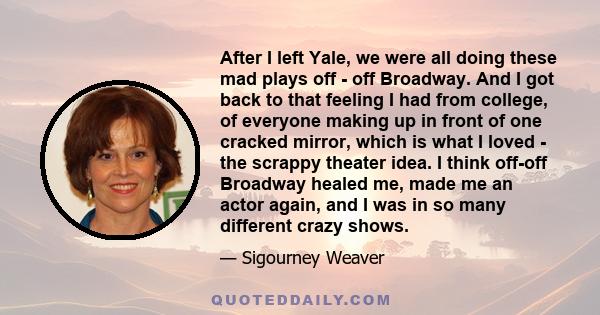 After I left Yale, we were all doing these mad plays off - off Broadway. And I got back to that feeling I had from college, of everyone making up in front of one cracked mirror, which is what I loved - the scrappy