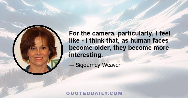 For the camera, particularly, I feel like - I think that, as human faces become older, they become more interesting.