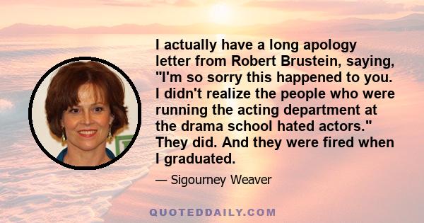 I actually have a long apology letter from Robert Brustein, saying, I'm so sorry this happened to you. I didn't realize the people who were running the acting department at the drama school hated actors. They did. And