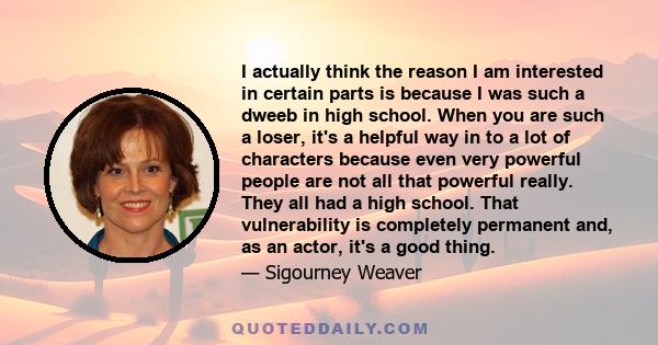 I actually think the reason I am interested in certain parts is because I was such a dweeb in high school. When you are such a loser, it's a helpful way in to a lot of characters because even very powerful people are