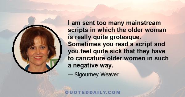 I am sent too many mainstream scripts in which the older woman is really quite grotesque. Sometimes you read a script and you feel quite sick that they have to caricature older women in such a negative way.