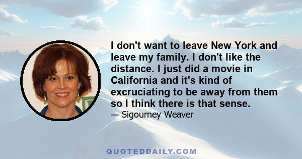 I don't want to leave New York and leave my family. I don't like the distance. I just did a movie in California and it's kind of excruciating to be away from them so I think there is that sense.