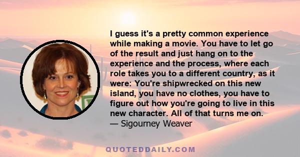 I guess it's a pretty common experience while making a movie. You have to let go of the result and just hang on to the experience and the process, where each role takes you to a different country, as it were: You're