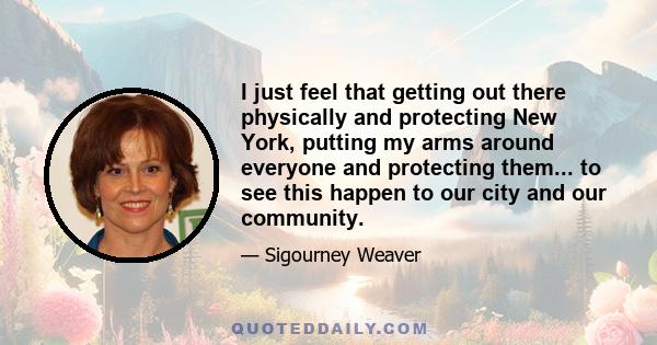 I just feel that getting out there physically and protecting New York, putting my arms around everyone and protecting them... to see this happen to our city and our community.