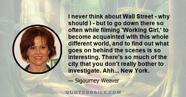 I never think about Wall Street - why should I - but to go down there so often while filming 'Working Girl,' to become acquainted with this whole different world, and to find out what goes on behind the scenes is so