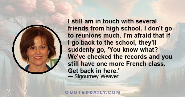 I still am in touch with several friends from high school. I don't go to reunions much. I'm afraid that if I go back to the school, they'll suddenly go, 'You know what? We've checked the records and you still have one