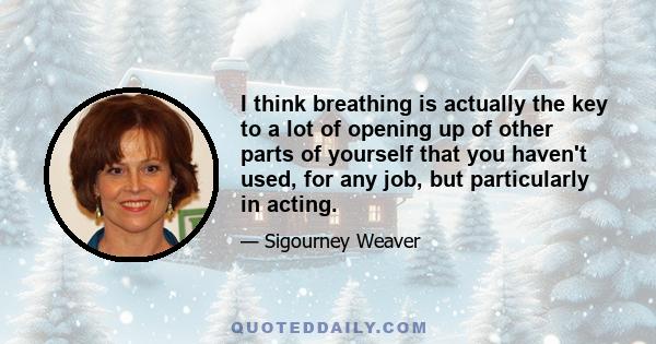 I think breathing is actually the key to a lot of opening up of other parts of yourself that you haven't used, for any job, but particularly in acting.