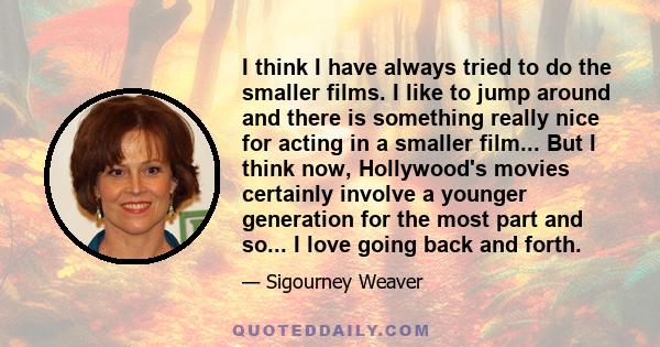 I think I have always tried to do the smaller films. I like to jump around and there is something really nice for acting in a smaller film... But I think now, Hollywood's movies certainly involve a younger generation