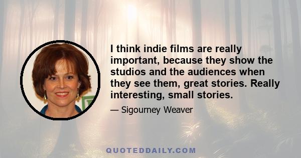 I think indie films are really important, because they show the studios and the audiences when they see them, great stories. Really interesting, small stories.