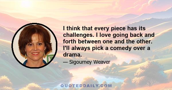 I think that every piece has its challenges. I love going back and forth between one and the other. I'll always pick a comedy over a drama.