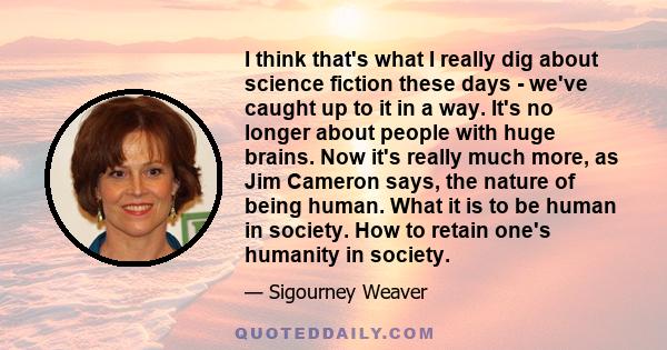 I think that's what I really dig about science fiction these days - we've caught up to it in a way. It's no longer about people with huge brains. Now it's really much more, as Jim Cameron says, the nature of being