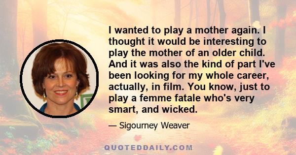 I wanted to play a mother again. I thought it would be interesting to play the mother of an older child. And it was also the kind of part I've been looking for my whole career, actually, in film. You know, just to play