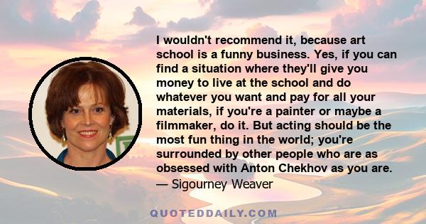 I wouldn't recommend it, because art school is a funny business. Yes, if you can find a situation where they'll give you money to live at the school and do whatever you want and pay for all your materials, if you're a