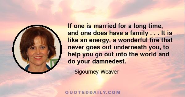 If one is married for a long time, and one does have a family . . . It is like an energy, a wonderful fire that never goes out underneath you, to help you go out into the world and do your damnedest.