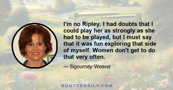 I'm no Ripley. I had doubts that I could play her as strongly as she had to be played, but I must say that it was fun exploring that side of myself. Women don't get to do that very often.