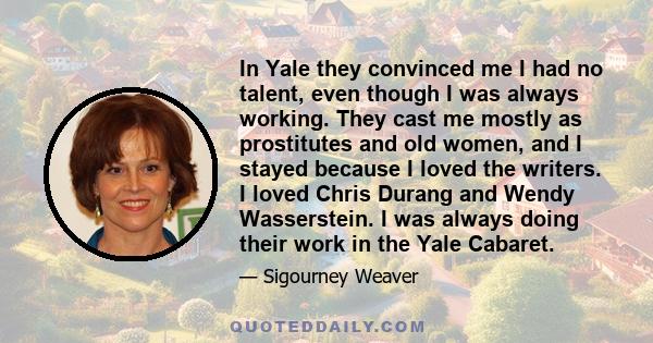 In Yale they convinced me I had no talent, even though I was always working. They cast me mostly as prostitutes and old women, and I stayed because I loved the writers. I loved Chris Durang and Wendy Wasserstein. I was