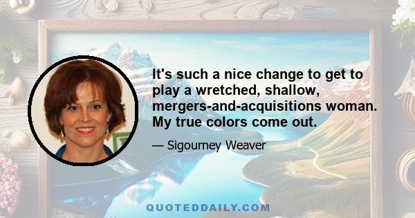 It's such a nice change to get to play a wretched, shallow, mergers-and-acquisitions woman. My true colors come out.