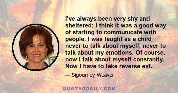 I've always been very shy and sheltered; I think it was a good way of starting to communicate with people. I was taught as a child never to talk about myself, never to talk about my emotions. Of course, now I talk about 