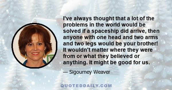 I've always thought that a lot of the problems in the world would be solved if a spaceship did arrive, then anyone with one head and two arms and two legs would be your brother! It wouldn't matter where they were from