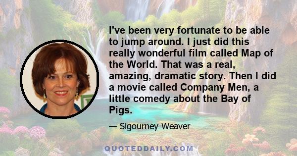 I've been very fortunate to be able to jump around. I just did this really wonderful film called Map of the World. That was a real, amazing, dramatic story. Then I did a movie called Company Men, a little comedy about