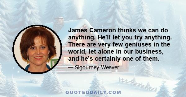 James Cameron thinks we can do anything. He'll let you try anything. There are very few geniuses in the world, let alone in our business, and he's certainly one of them.