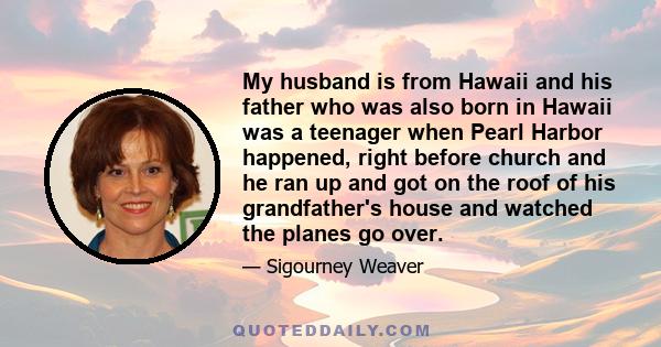 My husband is from Hawaii and his father who was also born in Hawaii was a teenager when Pearl Harbor happened, right before church and he ran up and got on the roof of his grandfather's house and watched the planes go