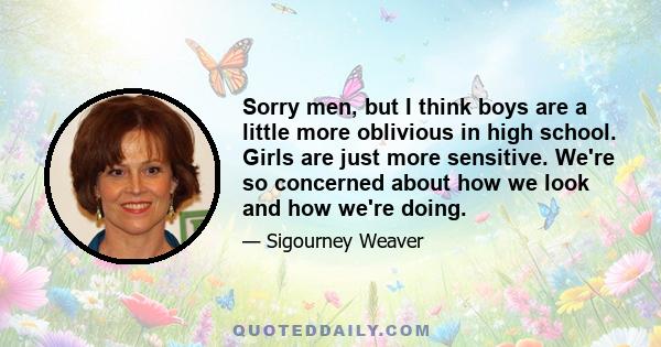 Sorry men, but I think boys are a little more oblivious in high school. Girls are just more sensitive. We're so concerned about how we look and how we're doing.