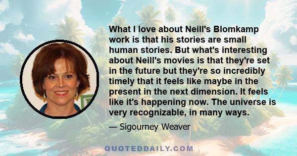 What I love about Neill's Blomkamp work is that his stories are small human stories. But what's interesting about Neill's movies is that they're set in the future but they're so incredibly timely that it feels like