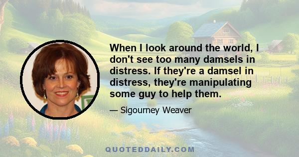 When I look around the world, I don't see too many damsels in distress. If they're a damsel in distress, they're manipulating some guy to help them.