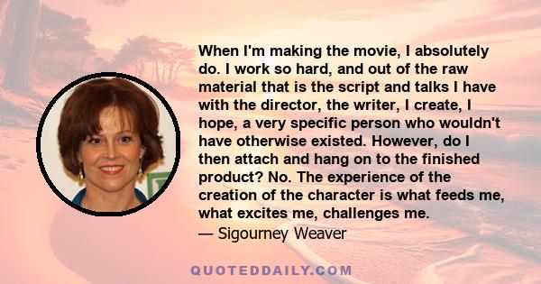 When I'm making the movie, I absolutely do. I work so hard, and out of the raw material that is the script and talks I have with the director, the writer, I create, I hope, a very specific person who wouldn't have