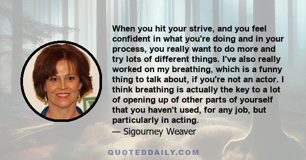 When you hit your strive, and you feel confident in what you're doing and in your process, you really want to do more and try lots of different things. I've also really worked on my breathing, which is a funny thing to