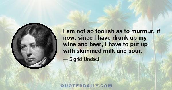 I am not so foolish as to murmur, if now, since I have drunk up my wine and beer, I have to put up with skimmed milk and sour.