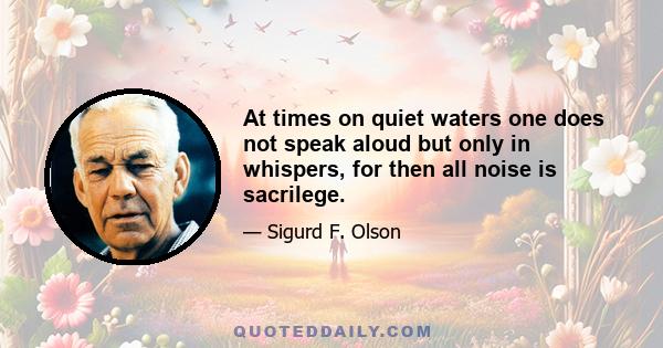 At times on quiet waters one does not speak aloud but only in whispers, for then all noise is sacrilege.