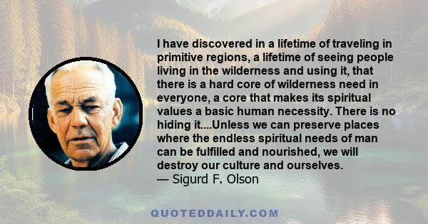 I have discovered in a lifetime of traveling in primitive regions, a lifetime of seeing people living in the wilderness and using it, that there is a hard core of wilderness need in everyone, a core that makes its