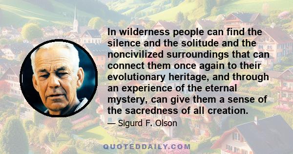 In wilderness people can find the silence and the solitude and the noncivilized surroundings that can connect them once again to their evolutionary heritage, and through an experience of the eternal mystery, can give