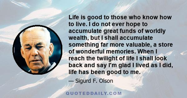 Life is good to those who know how to live. I do not ever hope to accumulate great funds of worldly wealth, but I shall accumulate something far more valuable, a store of wonderful memories. When I reach the twilight of 