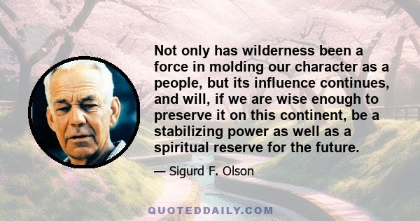 Not only has wilderness been a force in molding our character as a people, but its influence continues, and will, if we are wise enough to preserve it on this continent, be a stabilizing power as well as a spiritual