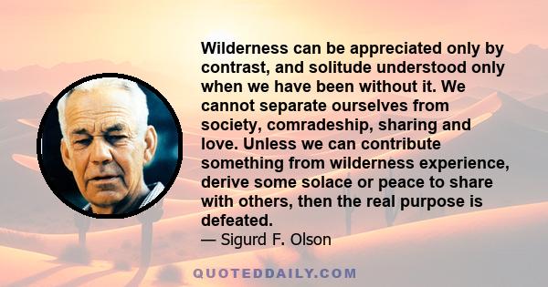 Wilderness can be appreciated only by contrast, and solitude understood only when we have been without it. We cannot separate ourselves from society, comradeship, sharing and love. Unless we can contribute something