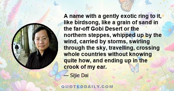 A name with a gently exotic ring to it, like birdsong, like a grain of sand in the far-off Gobi Desert or the northern steppes, whipped up by the wind, carried by storms, swirling through the sky, travelling, crossing