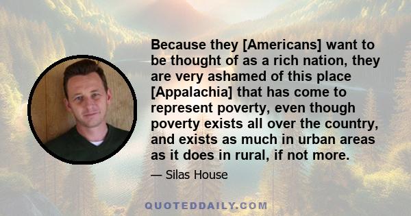 Because they [Americans] want to be thought of as a rich nation, they are very ashamed of this place [Appalachia] that has come to represent poverty, even though poverty exists all over the country, and exists as much