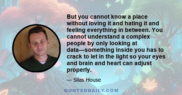 But you cannot know a place without loving it and hating it and feeling everything in between. You cannot understand a complex people by only looking at data—something inside you has to crack to let in the light so your 