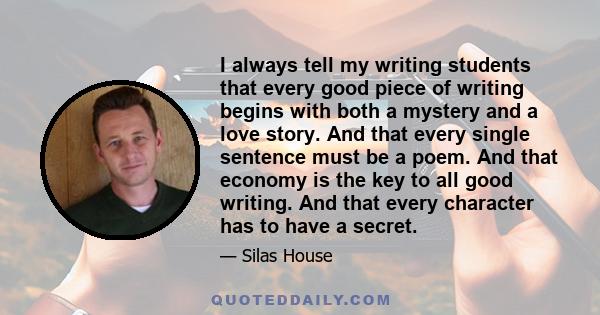 I always tell my writing students that every good piece of writing begins with both a mystery and a love story. And that every single sentence must be a poem. And that economy is the key to all good writing. And that