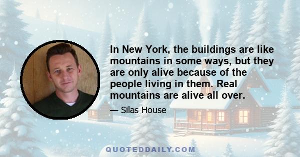 In New York, the buildings are like mountains in some ways, but they are only alive because of the people living in them. Real mountains are alive all over.