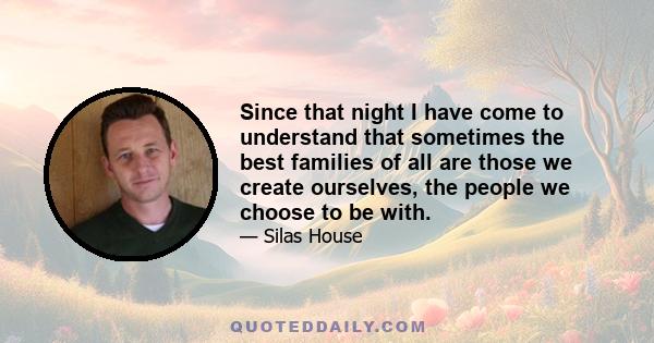 Since that night I have come to understand that sometimes the best families of all are those we create ourselves, the people we choose to be with.