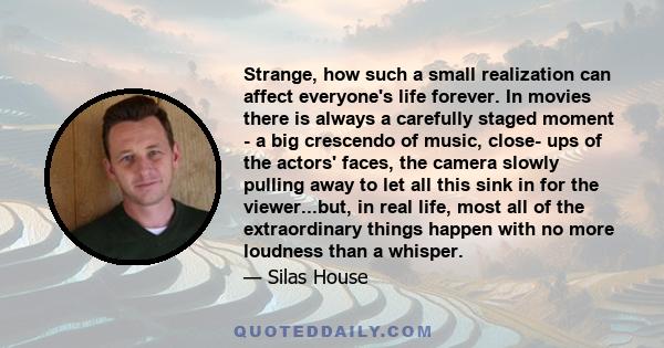 Strange, how such a small realization can affect everyone's life forever. In movies there is always a carefully staged moment - a big crescendo of music, close- ups of the actors' faces, the camera slowly pulling away