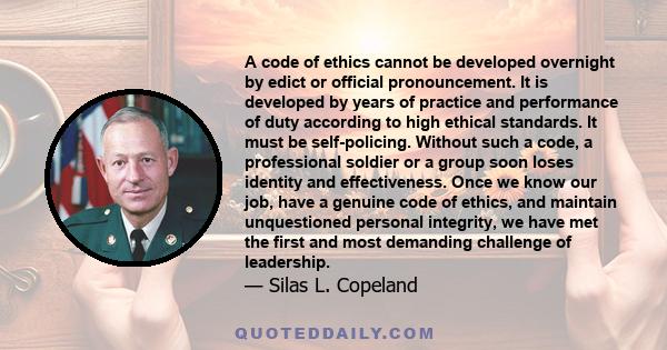 A code of ethics cannot be developed overnight by edict or official pronouncement. It is developed by years of practice and performance of duty according to high ethical standards. It must be self-policing. Without such 