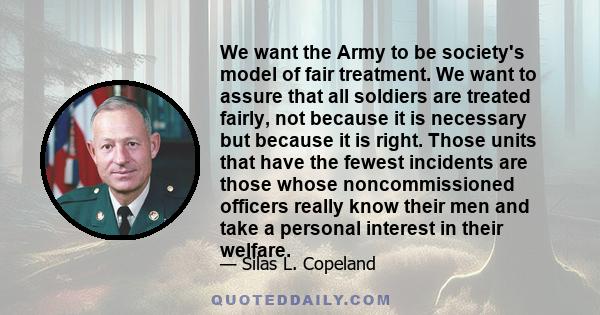 We want the Army to be society's model of fair treatment. We want to assure that all soldiers are treated fairly, not because it is necessary but because it is right. Those units that have the fewest incidents are those 