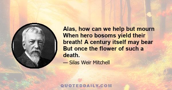 Alas, how can we help but mourn When hero bosoms yield their breath! A century itself may bear But once the flower of such a death.